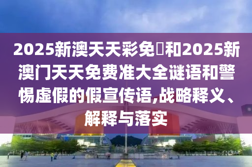 2025新澳天天彩免費(fèi)和2025新澳門天天免費(fèi)準(zhǔn)大全謎語(yǔ)和警惕虛假的假宣傳語(yǔ),戰(zhàn)略釋義、解釋與落實(shí)