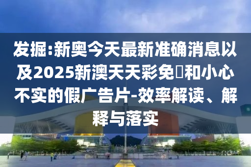 發(fā)掘:新奧今天最新準(zhǔn)確消息以及2025新澳天天彩免費和小心不實的假廣告片-效率解讀、解釋與落實