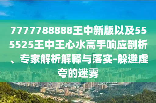 7777788888王中新版以及555525王中王心水高手響應(yīng)剖析、專家解析解釋與落實(shí)-躲避虛夸的迷霧
