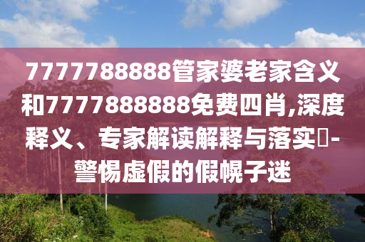 7777788888管家婆老家含義和7777888888免費四肖,深度釋義、專家解讀解釋與落實?-警惕虛假的假幌子迷
