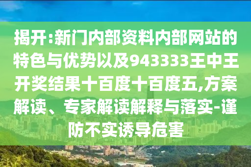 揭開:新門內(nèi)部資料內(nèi)部網(wǎng)站的特色與優(yōu)勢以及943333王中王開獎結(jié)果十百度十百度五,方案解讀、專家解讀解釋與落實-謹(jǐn)防不實誘導(dǎo)危害