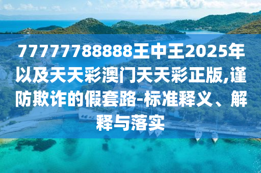 77777788888王中王2025年以及天天彩澳門天天彩正版,謹(jǐn)防欺詐的假套路-標(biāo)準(zhǔn)釋義、解釋與落實(shí)