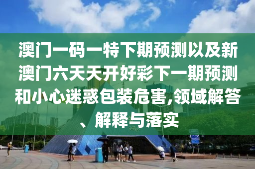 澳門一碼一特下期預(yù)測(cè)以及新澳門六天天開(kāi)好彩下一期預(yù)測(cè)和小心迷惑包裝危害,領(lǐng)域解答、解釋與落實(shí)
