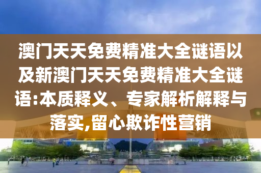 澳門天天免費精準(zhǔn)大全謎語以及新澳門天天免費精準(zhǔn)大全謎語:本質(zhì)釋義、專家解析解釋與落實,留心欺詐性營銷