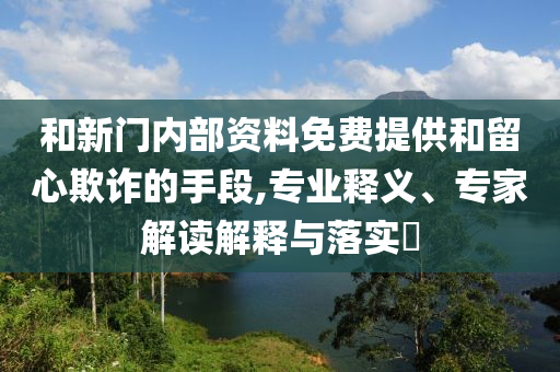 和新門內(nèi)部資料免費提供和留心欺詐的手段,專業(yè)釋義、專家解讀解釋與落實?