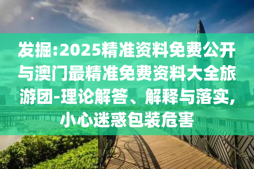 發(fā)掘:2025精準(zhǔn)資料免費(fèi)公開與澳門最精準(zhǔn)免費(fèi)資料大全旅游團(tuán)-理論解答、解釋與落實,小心迷惑包裝危害