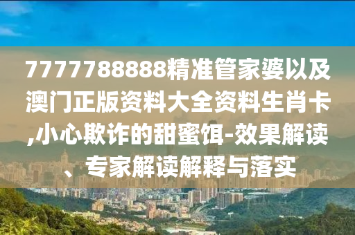 7777788888精準管家婆以及澳門正版資料大全資料生肖卡,小心欺詐的甜蜜餌-效果解讀、專家解讀解釋與落實
