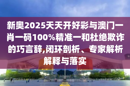 新奧2025天天開好彩與澳門一肖一碼100%精準一和杜絕欺詐的巧言辭,閉環(huán)剖析、專家解析解釋與落實