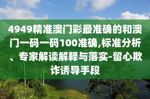 4949精準(zhǔn)澳門彩最準(zhǔn)確的和澳門一碼一碼100準(zhǔn)確,標(biāo)準(zhǔn)分析、專家解讀解釋與落實(shí)-留心欺詐誘導(dǎo)手段