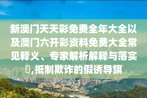新澳門天天彩免費全年大全以及澳門六開彩資料免費大全常見釋義、專家解析解釋與落實?,抵制欺詐的假誘導旗