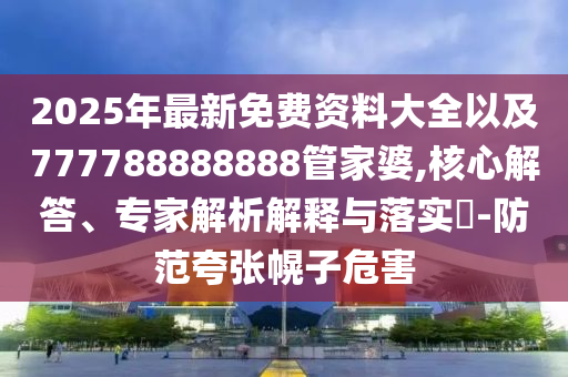 2025年最新免費資料大全以及777788888888管家婆,核心解答、專家解析解釋與落實?-防范夸張幌子危害
