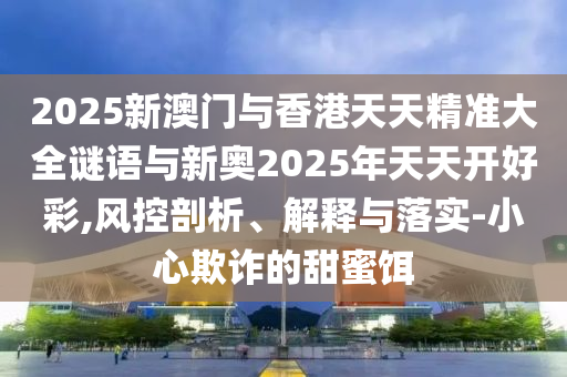 2025新澳門與香港天天精準(zhǔn)大全謎語與新奧2025年天天開好彩,風(fēng)控剖析、解釋與落實(shí)-小心欺詐的甜蜜餌