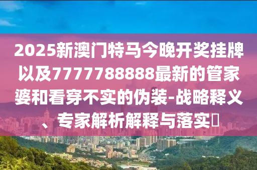 2025新澳門特馬今晚開獎掛牌以及7777788888最新的管家婆和看穿不實的偽裝-戰(zhàn)略釋義、專家解析解釋與落實?