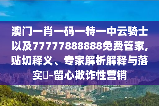 澳門一肖一碼一特一中云騎士以及77777888888免費管家,貼切釋義、專家解析解釋與落實?-留心欺詐性營銷