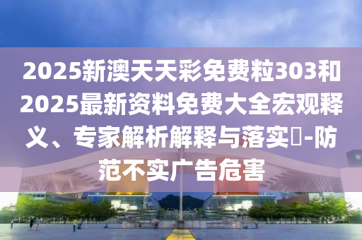 2025新澳天天彩免費(fèi)粒303和2025最新資料免費(fèi)大全宏觀釋義、專家解析解釋與落實(shí)?-防范不實(shí)廣告危害