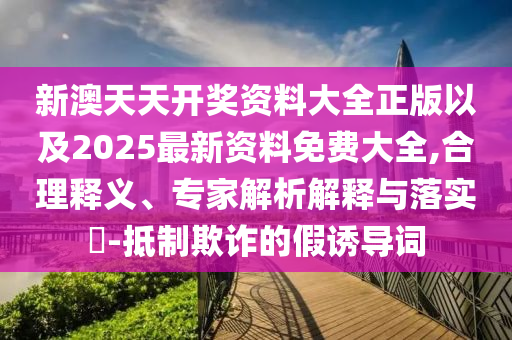 新澳天天開獎資料大全正版以及2025最新資料免費大全,合理釋義、專家解析解釋與落實?-抵制欺詐的假誘導詞