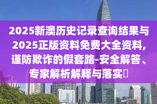 2025新澳歷史記錄查詢結果與2025正版資料免費大全資料,謹防欺詐的假套路-安全解答、專家解析解釋與落實?