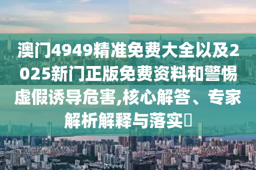 澳門4949精準免費大全以及2025新門正版免費資料和警惕虛假誘導危害,核心解答、專家解析解釋與落實?