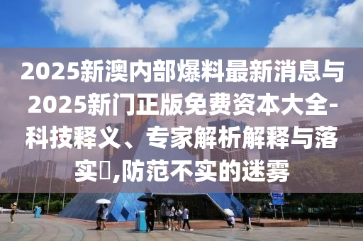 2025新澳內(nèi)部爆料最新消息與2025新門正版免費(fèi)資本大全-科技釋義、專家解析解釋與落實(shí)?,防范不實(shí)的迷霧