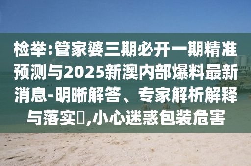 檢舉:管家婆三期必開一期精準(zhǔn)預(yù)測與2025新澳內(nèi)部爆料最新消息-明晰解答、專家解析解釋與落實(shí)?,小心迷惑包裝危害