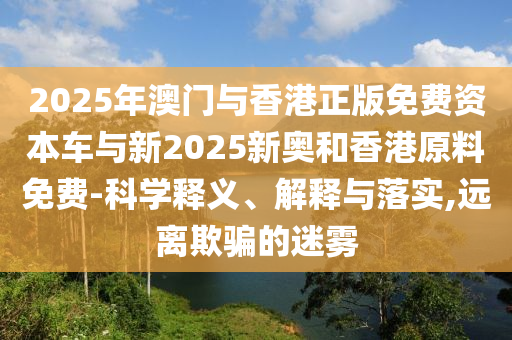 2025年澳門(mén)與香港正版免費(fèi)資本車(chē)與新2025新奧和香港原料免費(fèi)-科學(xué)釋義、解釋與落實(shí),遠(yuǎn)離欺騙的迷霧