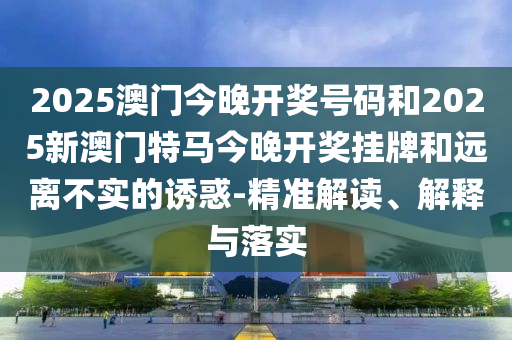 2025澳門今晚開獎(jiǎng)號(hào)碼和2025新澳門特馬今晚開獎(jiǎng)掛牌和遠(yuǎn)離不實(shí)的誘惑-精準(zhǔn)解讀、解釋與落實(shí)