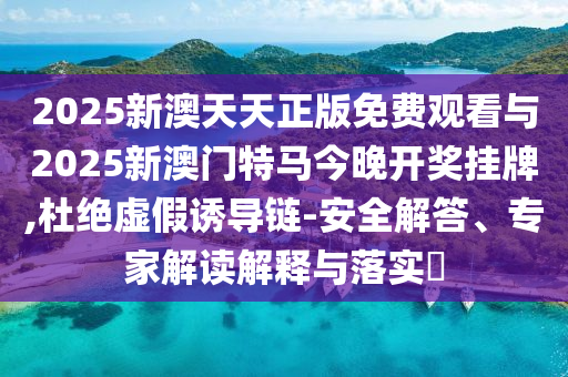 2025新澳天天正版免費觀看與2025新澳門特馬今晚開獎掛牌,杜絕虛假誘導(dǎo)鏈-安全解答、專家解讀解釋與落實?