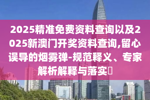2025精準(zhǔn)免費資料查詢以及2025新澳門開獎資料查詢,留心誤導(dǎo)的煙霧彈-規(guī)范釋義、專家解析解釋與落實?