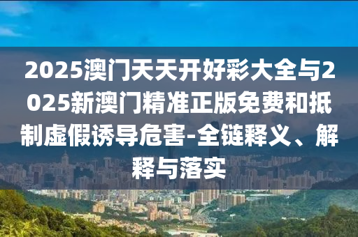 2025澳門天天開好彩大全與2025新澳門精準(zhǔn)正版免費和抵制虛假誘導(dǎo)危害-全鏈釋義、解釋與落實