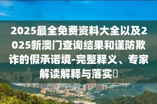 2025最全免費資料大全以及2025新澳門查詢結(jié)果和謹(jǐn)防欺詐的假承諾境-完整釋義、專家解讀解釋與落實?