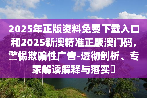 2025年正版資料免費下載入口和2025新澳精準(zhǔn)正版澳門碼,警惕欺騙性廣告-透徹剖析、專家解讀解釋與落實?