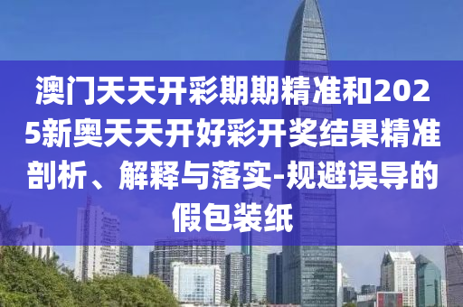 澳門天天開彩期期精準(zhǔn)和2025新奧天天開好彩開獎結(jié)果精準(zhǔn)剖析、解釋與落實-規(guī)避誤導(dǎo)的假包裝紙