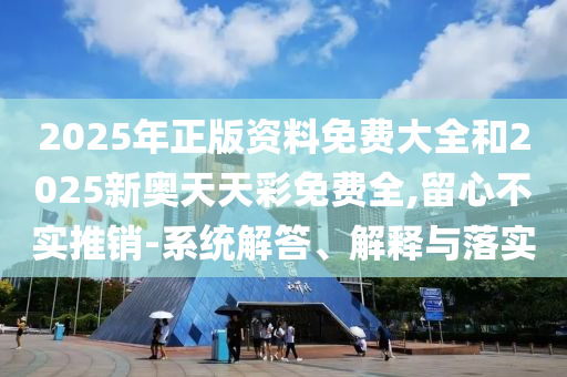 2025年正版資料免費大全和2025新奧天天彩免費全,留心不實推銷-系統(tǒng)解答、解釋與落實