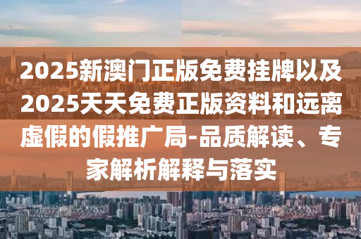2025新澳門正版免費掛牌以及2025天天免費正版資料和遠(yuǎn)離虛假的假推廣局-品質(zhì)解讀、專家解析解釋與落實