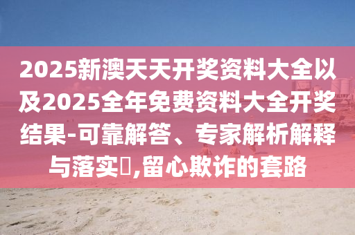 2025新澳天天開獎資料大全以及2025全年免費資料大全開獎結(jié)果-可靠解答、專家解析解釋與落實?,留心欺詐的套路