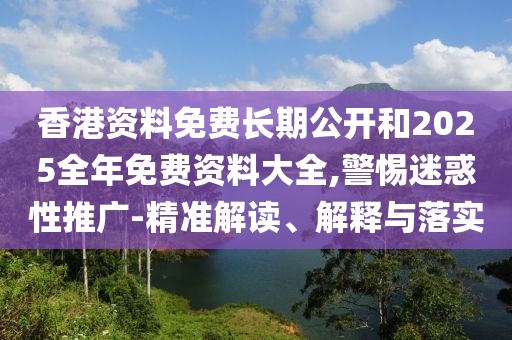 香港資料免費長期公開和2025全年免費資料大全,警惕迷惑性推廣-精準解讀、解釋與落實