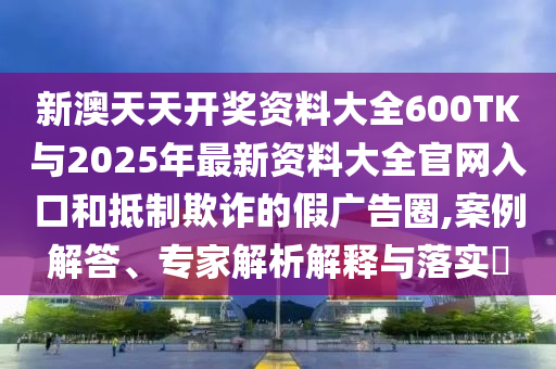 新澳天天開獎(jiǎng)資料大全600TK與2025年最新資料大全官網(wǎng)入口和抵制欺詐的假?gòu)V告圈,案例解答、專家解析解釋與落實(shí)?