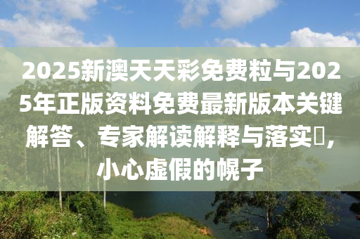2025新澳天天彩免費粒與2025年正版資料免費最新版本關(guān)鍵解答、專家解讀解釋與落實?,小心虛假的幌子
