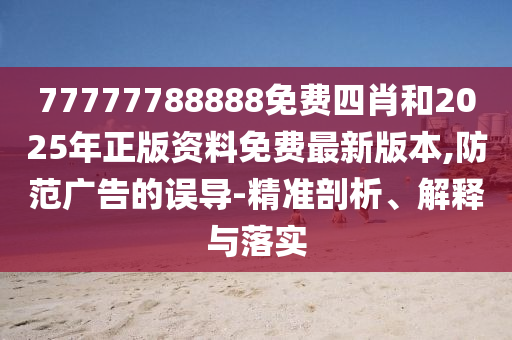 77777788888免費四肖和2025年正版資料免費最新版本,防范廣告的誤導-精準剖析、解釋與落實