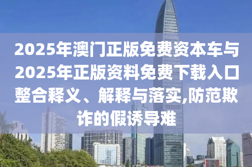 2025年澳門正版免費資本車與2025年正版資料免費下載入口整合釋義、解釋與落實,防范欺詐的假誘導難