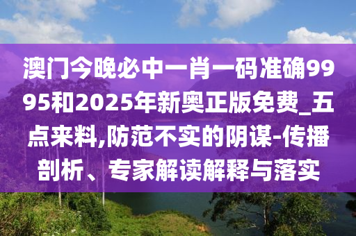 澳門今晚必中一肖一碼準(zhǔn)確9995和2025年新奧正版免費(fèi)_五點(diǎn)來料,防范不實(shí)的陰謀-傳播剖析、專家解讀解釋與落實(shí)