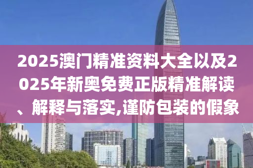 2025澳門精準(zhǔn)資料大全以及2025年新奧免費(fèi)正版精準(zhǔn)解讀、解釋與落實(shí),謹(jǐn)防包裝的假象
