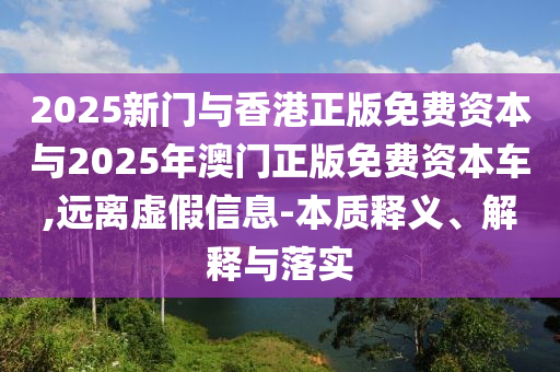 2025新門與香港正版免費(fèi)資本與2025年澳門正版免費(fèi)資本車,遠(yuǎn)離虛假信息-本質(zhì)釋義、解釋與落實(shí)