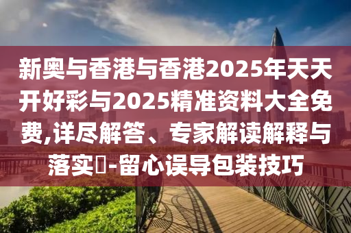 新奧與香港與香港2025年天天開好彩與2025精準(zhǔn)資料大全免費(fèi),詳盡解答、專家解讀解釋與落實(shí)?-留心誤導(dǎo)包裝技巧