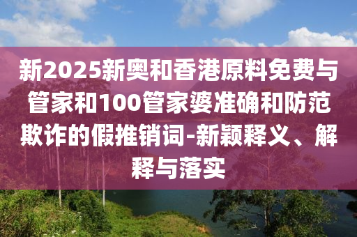 新2025新奧和香港原料免費與管家和100管家婆準(zhǔn)確和防范欺詐的假推銷詞-新穎釋義、解釋與落實