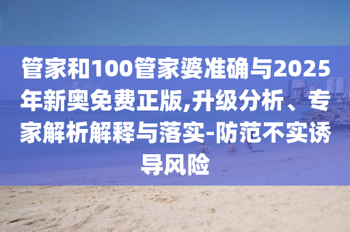 管家和100管家婆準(zhǔn)確與2025年新奧免費正版,升級分析、專家解析解釋與落實-防范不實誘導(dǎo)風(fēng)險