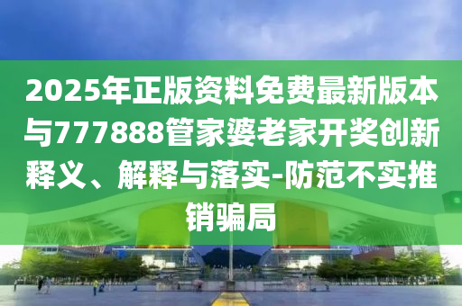 2025年正版資料免費最新版本與777888管家婆老家開獎創(chuàng)新釋義、解釋與落實-防范不實推銷騙局