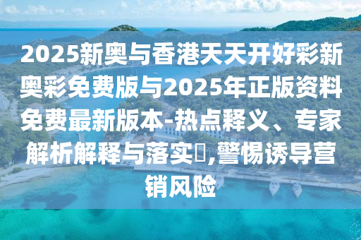 2025新奧與香港天天開好彩新奧彩免費版與2025年正版資料免費最新版本-熱點釋義、專家解析解釋與落實?,警惕誘導營銷風險
