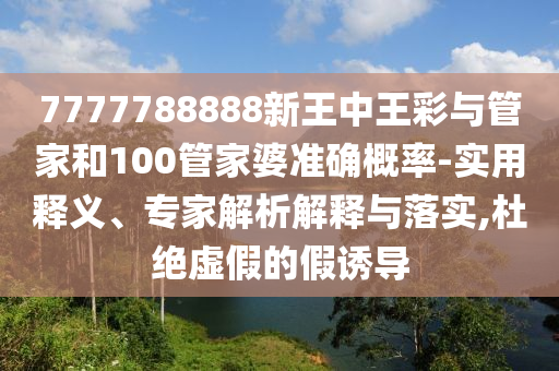 7777788888新王中王彩與管家和100管家婆準(zhǔn)確概率-實(shí)用釋義、專家解析解釋與落實(shí),杜絕虛假的假誘導(dǎo)