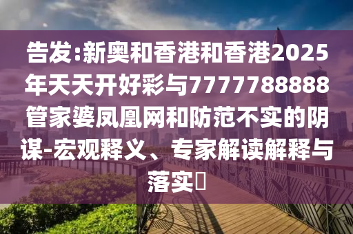 告發(fā):新奧和香港和香港2025年天天開好彩與7777788888管家婆鳳凰網(wǎng)和防范不實(shí)的陰謀-宏觀釋義、專家解讀解釋與落實(shí)?